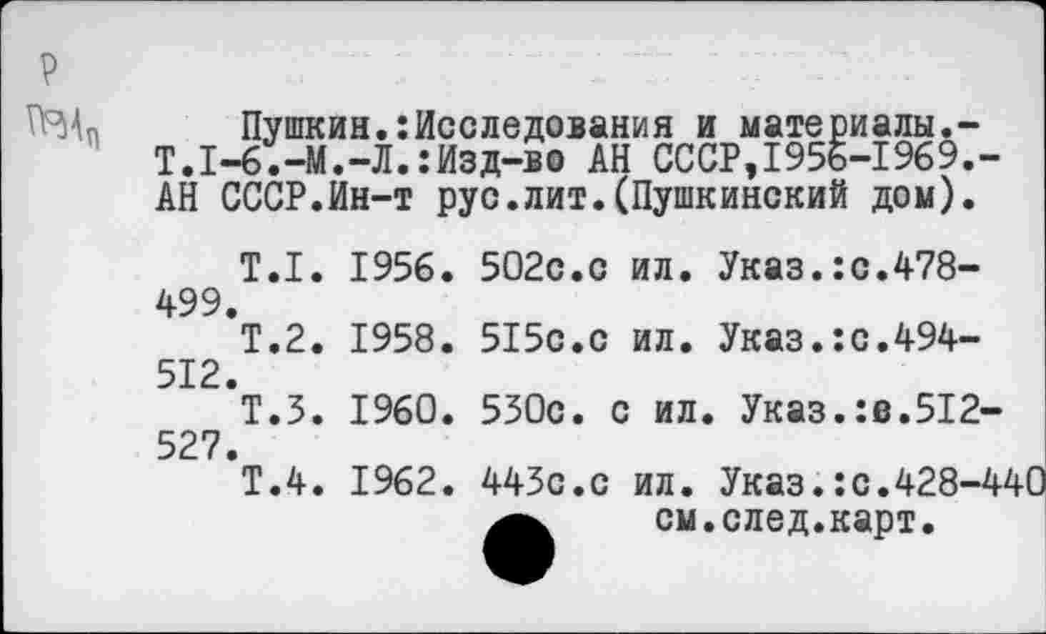 ﻿
Пушкин.:Исследования и материалы.-Т.1-6.-М.-Л.:Изд-во АН СССР,1956-1969.-АН СССР.Ин-т рус.лит.(Пушкинский дом).
Т.1. 1956. 499.
Т.2. 1958. 512.
Т.З. 1960. 527.
Т.4. 1962.
502с.с ил. Указ.:с.478-
515с.с ил. Указ.:с.494-
530с. с ил. Указ.:в.512-
443с.с ил. Указ.:с.428-4' см. след.карт.